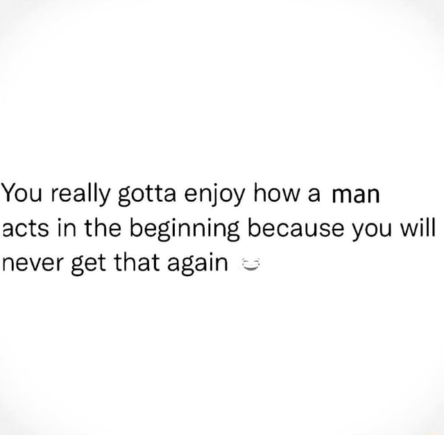 You really gotta enjoy how a man acts in the beginning because you will ...