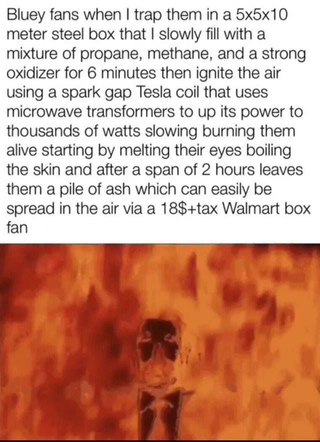 Bluey fans when I trap them in a 5x5x10 meter steel box that I slowly