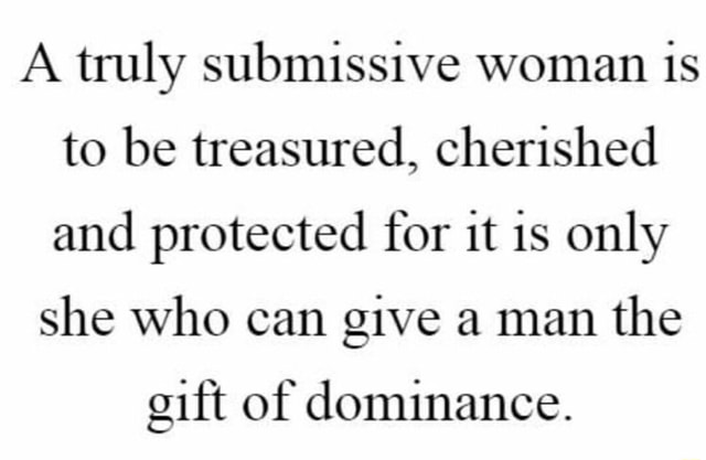 A truly submissive woman is to be treasured, cherished and protected