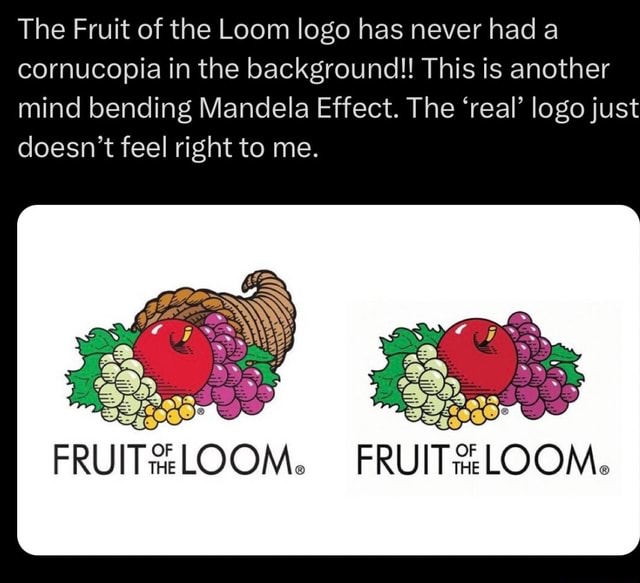 The Fruit of the Loom logo has never had a cornucopia in the background!!  This is another mind bending Mandela Effect. The 'real' logo just doesn't  feel right to me. FRUIT LOOM. 