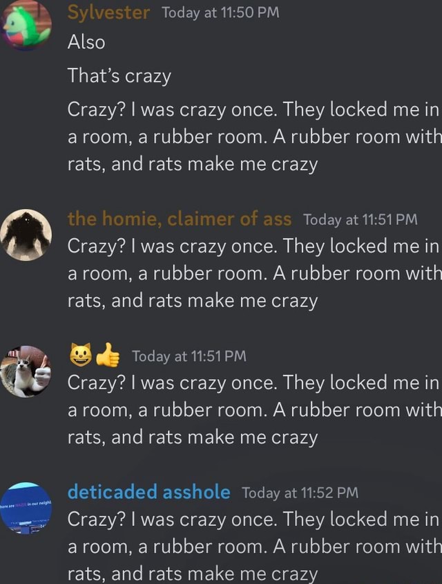 Crazy? I was crazy once, they locked me in a room, a rubber room