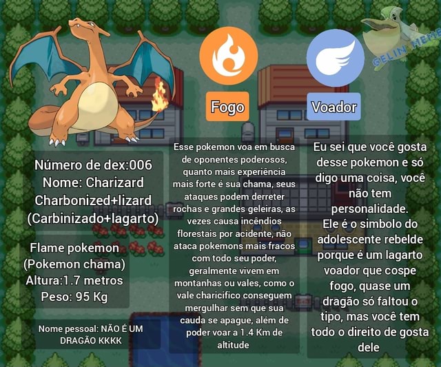 Número de Nome: Charizard Charbonizedalizard Flame pokemon (Pokemon chama)  metros Peso: 95 Kg Nome pessoal: NÃO É UM DRAGÃO KKKK Fogo Esse pokemon voa  em busca de oponentes poderosos, quanto mais experiência