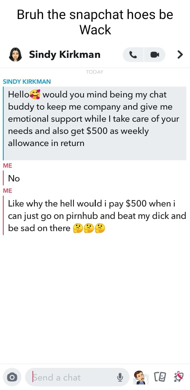 Bruh the snapchat hoes be Wack 8 Sindy Kirkman > TODAY SINDY KIRKMAN Hello&  would you mind being my chat buddy to keep me company and give me emotional  support while I take care of your needs and also get $500 as weekly  allowance in return ...