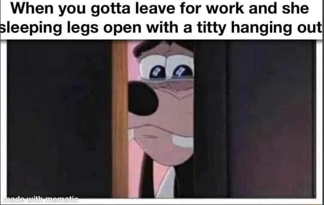 ThatWeirdoGina When you gotta leave for work but she's sleeping with her  legs open and a titty hanging out I I - iFunny Brazil