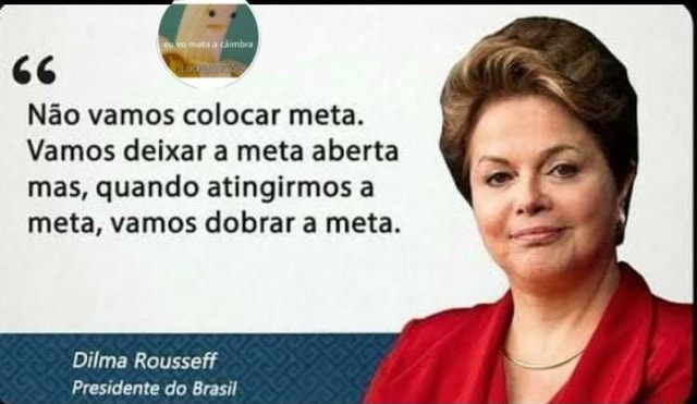 66 Não vamos colocar meta. Vamos deixar a meta aberta mas, quando  atingirmos a meta, vamos dobrar a meta. Dilma Rousseff Presidente do Brasil  - iFunny Brazil