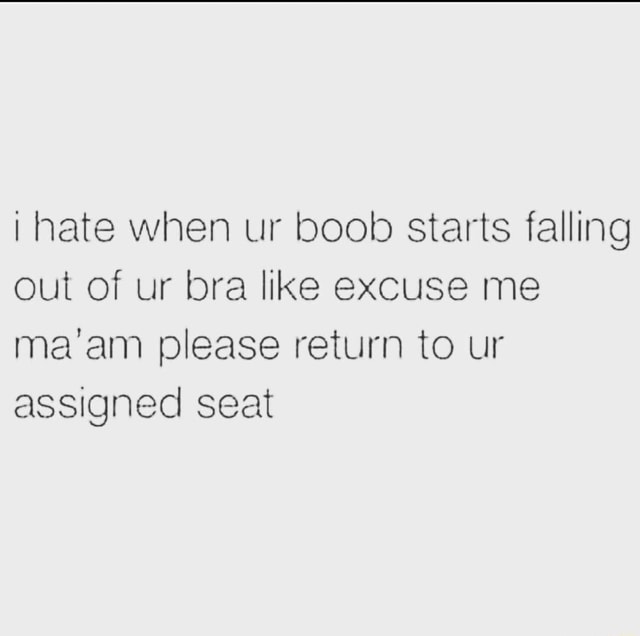 I hate when your boob starts falling out of your bra and you're like  excuse me ma'am, please return to your assigned seat.