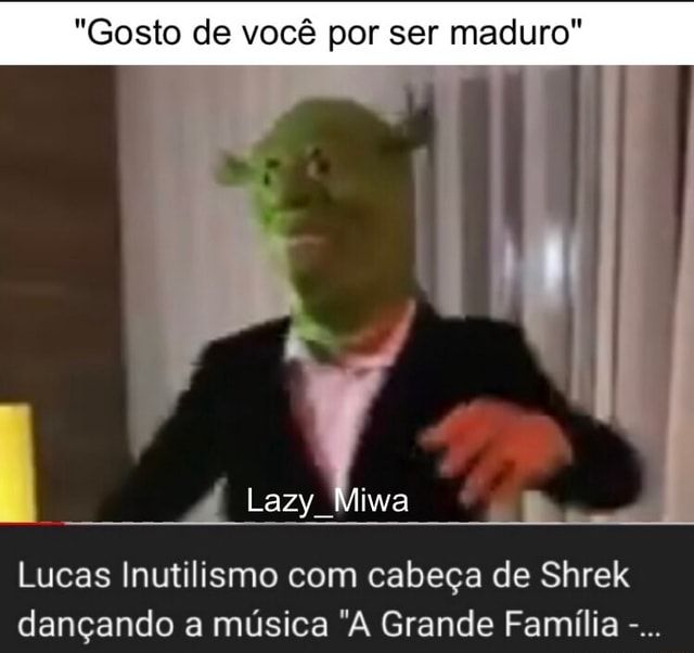 Gosto de você por ser maduro Lucas Inutilismo com cabeça de Shrek dançando  a música A Grande Família - iFunny Brazil