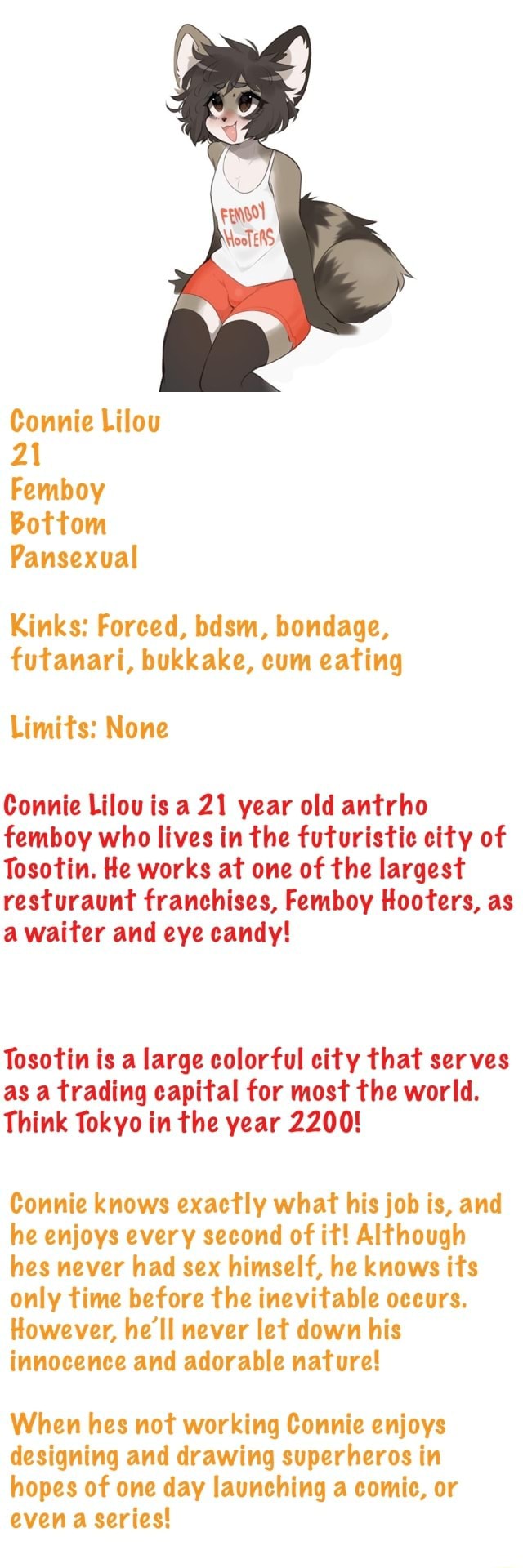 Kinks: Forced, bdsm, bondage, futanari, bukkake, cum eating Limits: None  Connie Lilou is a 21 year old antrho femboy who lives in the futuristic  city of Tosotin. He works at one of