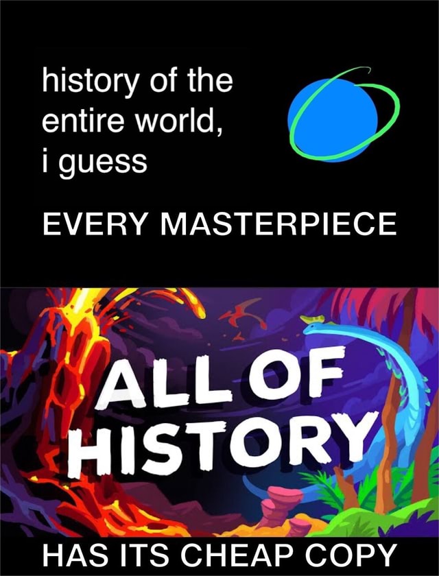 History of the entire world i guess every masterpiece all of history