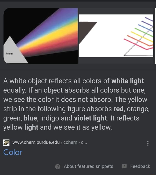 A white object reflects all colors of white light equally. If an object  absorbs all colors but one, we see the color it does not absorb. The yellow  strip in the following figure absorbs red, orange, green, blue, indigo and  violet light. It reflects yellow light and we see