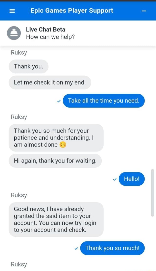 Epic Games Player Support Live Chat Beta How can we help? Ruksy Thank you.  Let me check it on my end. Ma Take all the time you need. Ruksy Thank you