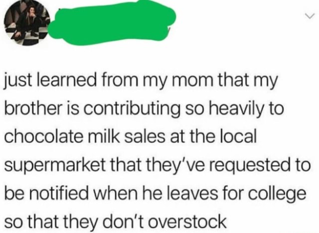 Just learned from my mom that my brother is contributing so heavily to  chocolate milk sales at the local supermarket that they've requested to be  notified when he leaves for college so