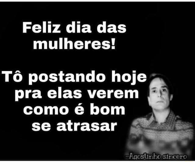 Feliz dia das mulheres! Tô postando hoje pra elas verem como é bom se  atrasar Agostinholsincerc - iFunny Brazil