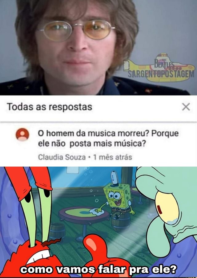 Todas as respostas homem da musica morreu? Porque ele não posta mais ...
