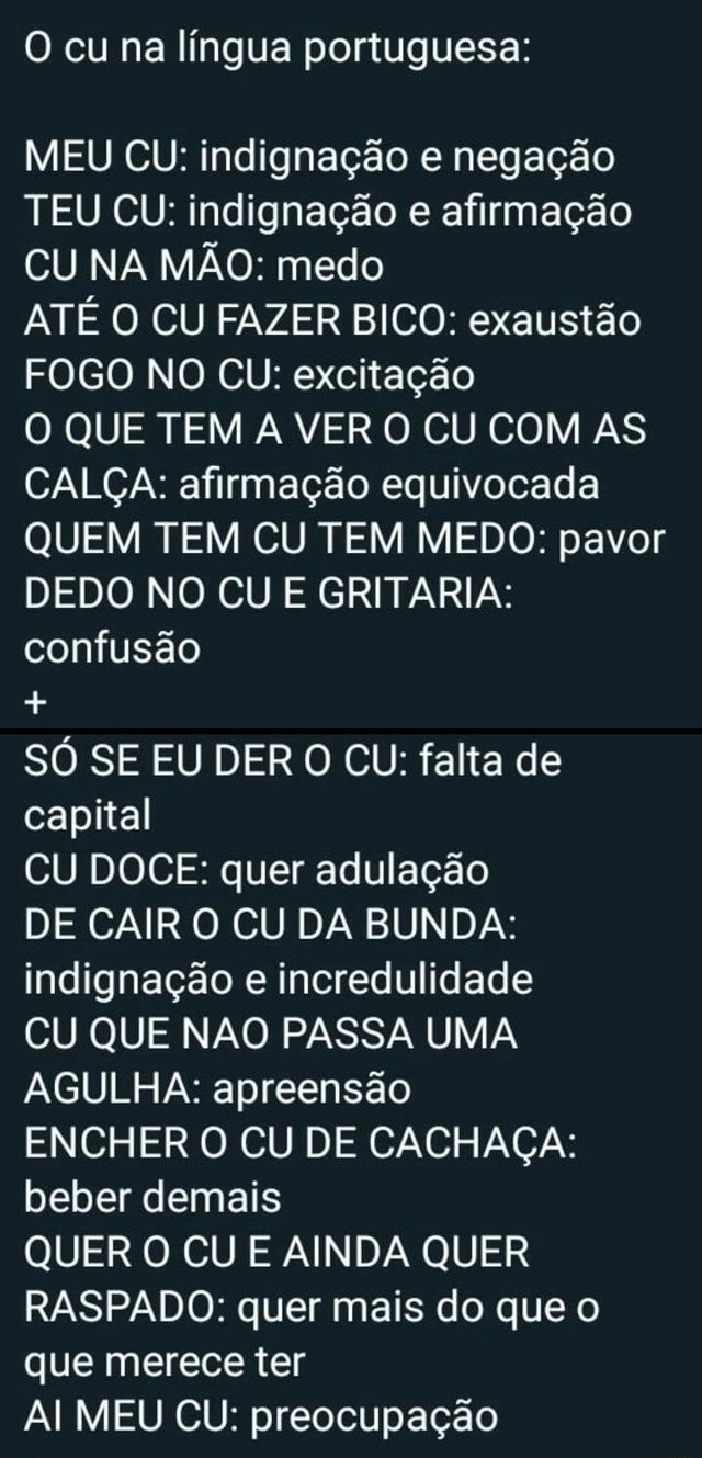 O cu na língua portuguesa: MEU CU: indignação e negação TEU CU: indignação  e afirmação CU NA MÃO: medo ATÉ O CU FAZER BICO: exaustão FOGO NO CU:  excitação O QUE TEM