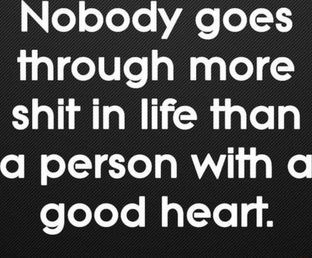 Nobody goes through more shit in life than person with a good heart ...