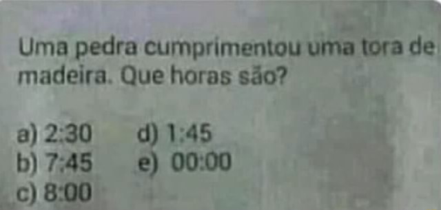 Uma pedra cumprimentou uma tora de madeira. Que horas são? 8) CC) 800 ...