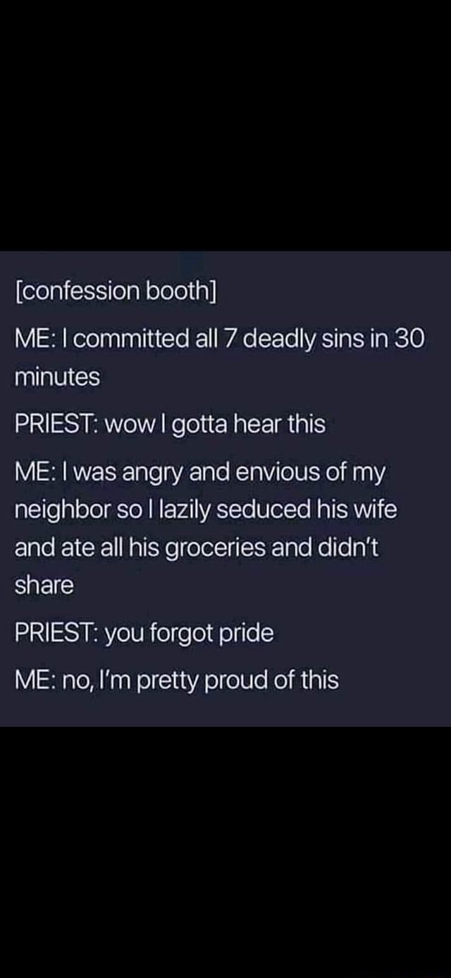 confession booth] ME: I committed all 7 deadly sins in 30 minutes PRIEST:  wow I I gotta hear this ME: I was angry and envious of my neighbor so I  lazily seduced