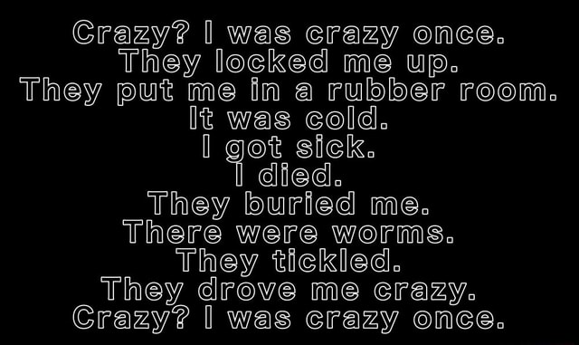 Crazy? I was crazy once. The locked me in a room. A rubber room. A