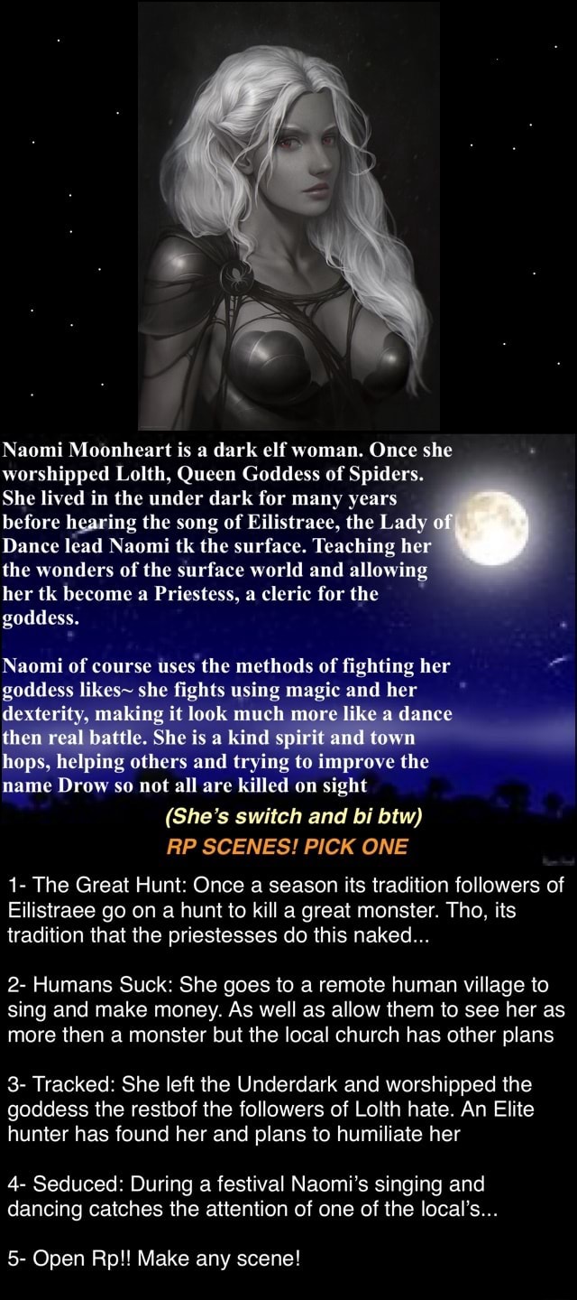 Naomi Moonheart is a dark elf woman. Once she worshipped Lolth, Queen  Goddess of Spiders. She lived in the under dark for many years before  hearing the song of Eilistraee, the Lady