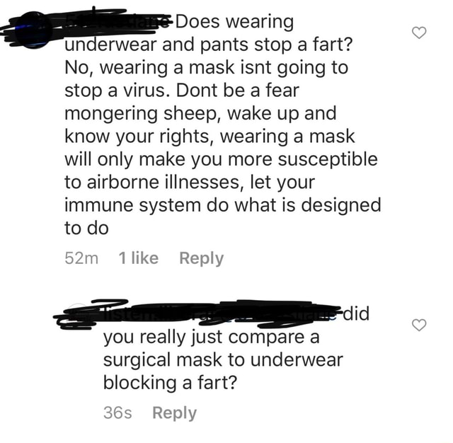 Underwear and pants stop a fart? No, wearing a mask isnt going to stop a  virus. Dont be a fear mongering sheep, wake up and know your rights,  wearing a mask will