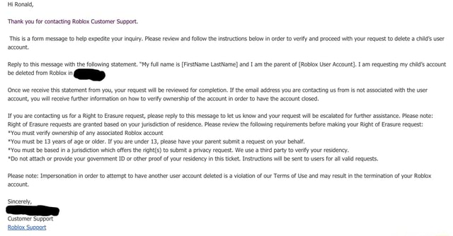 Hi Ronald, 'Thank you for contacting Roblox Customer Support. This is a  form message to help expedite your inquiry. Please review and follow the  instructions below in order to verify and proceed