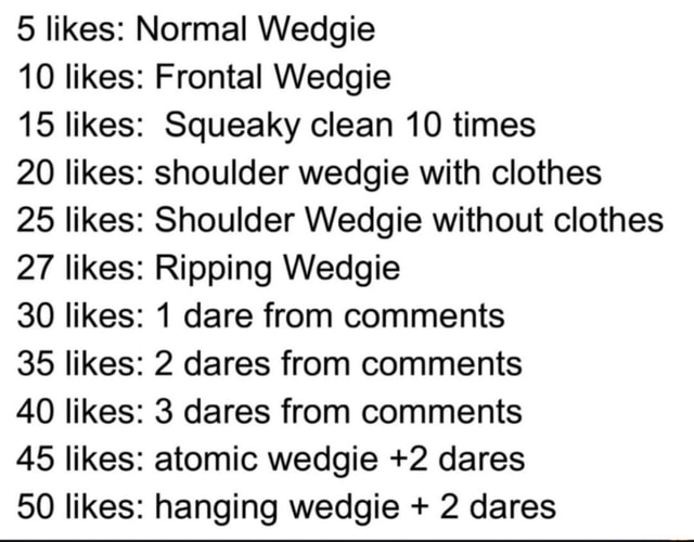 10 likes: normal weagie 20 likes: front wedgie 40 likes: squeaky cleans 5  times 60 likes: squeaky cleans 20 times 80 likes: chair wedgie in briefs  100 likes: at…