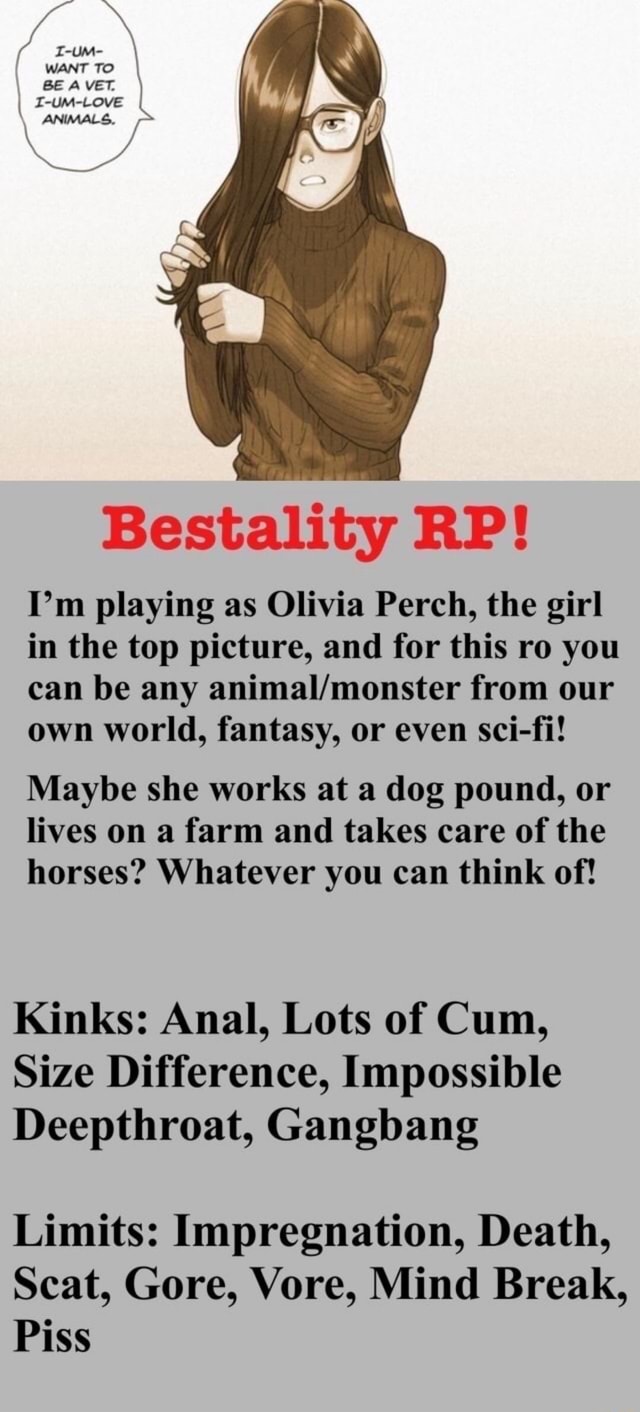 Bestality RP! Im playing as Olivia Perch, the girl in the top picture, and  for this ro you can be any from our own world, fantasy, or even sci-fi!  Maybe she works
