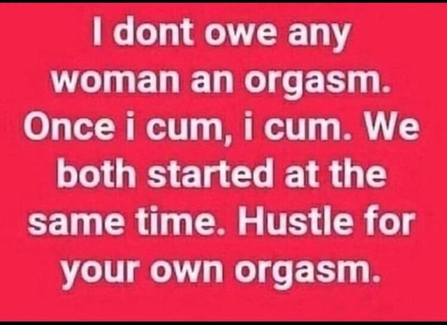 I dont owe any woman an orgasm. Once i cum cum. We both started