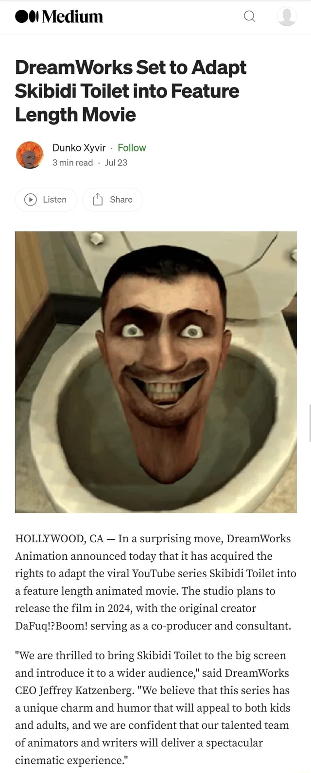 Medium Q DreamWorks Set to Adapt Skibidi Toilet into Feature Length Movie  Dunko Xyvir - Follow 3minread Jul 23 CC) Listen Share I HOLLYWOOD, CA - In  surprising move, DreamWorks Animation announced