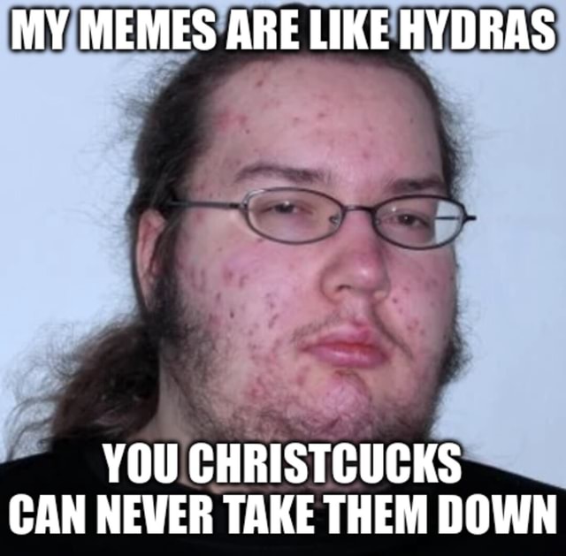 MY MEMES ARE LIKE HYDRAS YOU CHRISTCUCKS CAN NEVER TAKE THEM DOWN ...