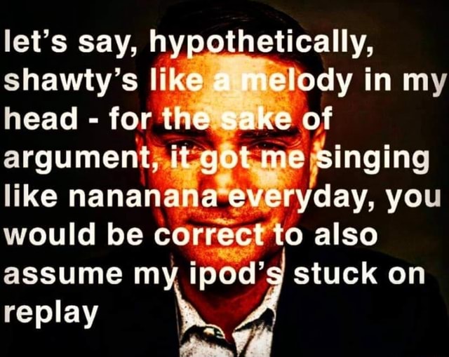 Let's say, hypothetically, head for shawty's like melody in my argument, it  got me singing like nananana everyday, you would be correct to also assume  my ipod' stuck on replay Al 