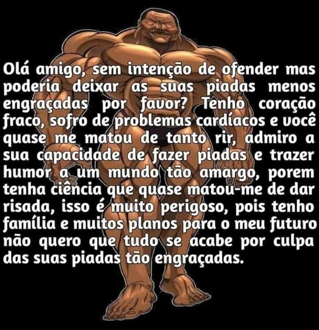 AS Olá amigo, sem deixar intenção as suas de ofender pisdas mas menos  podefia, deixar favor? piadas menos engraçadas por. favor? Tenho coração  fraco, sofro de problemas cardíacos e você quase me