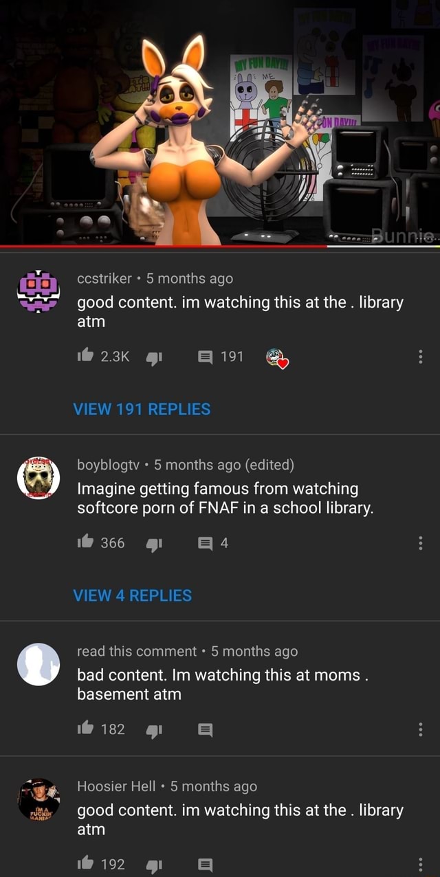 Ccstriker 5 months ago good content. im watching this at the . library atm  VIEW 191 REPLIES boyblogtv 5 months ago (edited) Imagine getting famous  from watching softcore porn of FNAF in