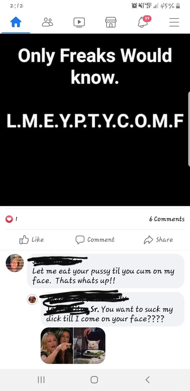 Only Freaks Would know. L.M.E.Y.P.T.Y.C.O.M.F Let me eat your pussy til you  cum on mg face. Thats Whats up!! % Sr. You Want to Suck mg dick til I come  on your