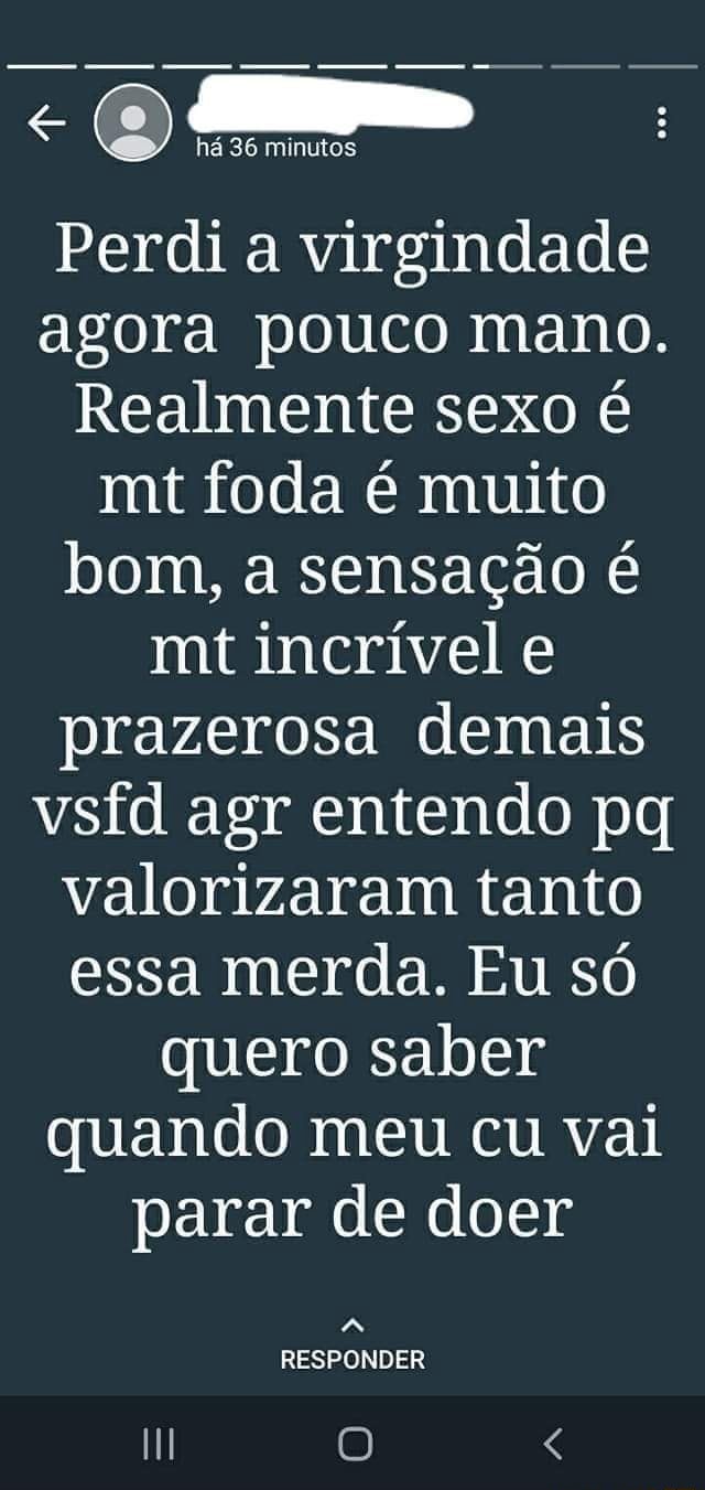 Há 36 minutos Perdi a virgindade agora pouco mano. Realmente sexo é mt foda  é muito bom, a sensação é mt incrível e prazerosa demais vstd agr entendo  pq valorizaram tanto essa