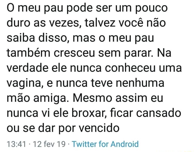 O meu pau pode ser um pouco duro as vezes, talvez você não saiba disso, mas  o meu pau também cresceu sem parar. Na verdade ele nunca conheceu uma  vagina, e nunca