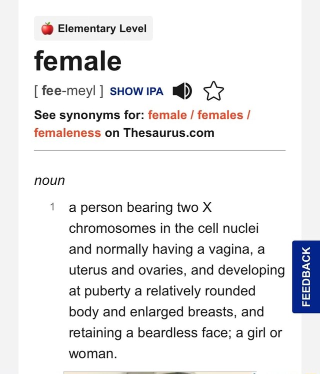 Elementary Level female [ fee-meyl ] sHow iPA See synonyms for: female /  females / femaleness on noun person bearing two X chromosomes in the cell  nuclei and normally having a