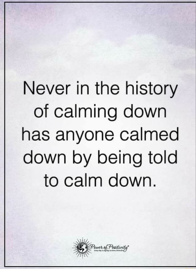 Never In The History Of Calming Down Has Anyone Calmed Down By Being ...