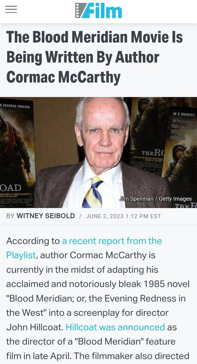 Film The Blood Meridian Movie Is Being Written By Author Cormac McCarthy  lim Spellman / Getty Images TH P OAD BY WITNEY SEIBOLD / JUNE 2, 2023 PM  EST According to a recent report from the Playlist, author Cormac McCarthy  is currently in the