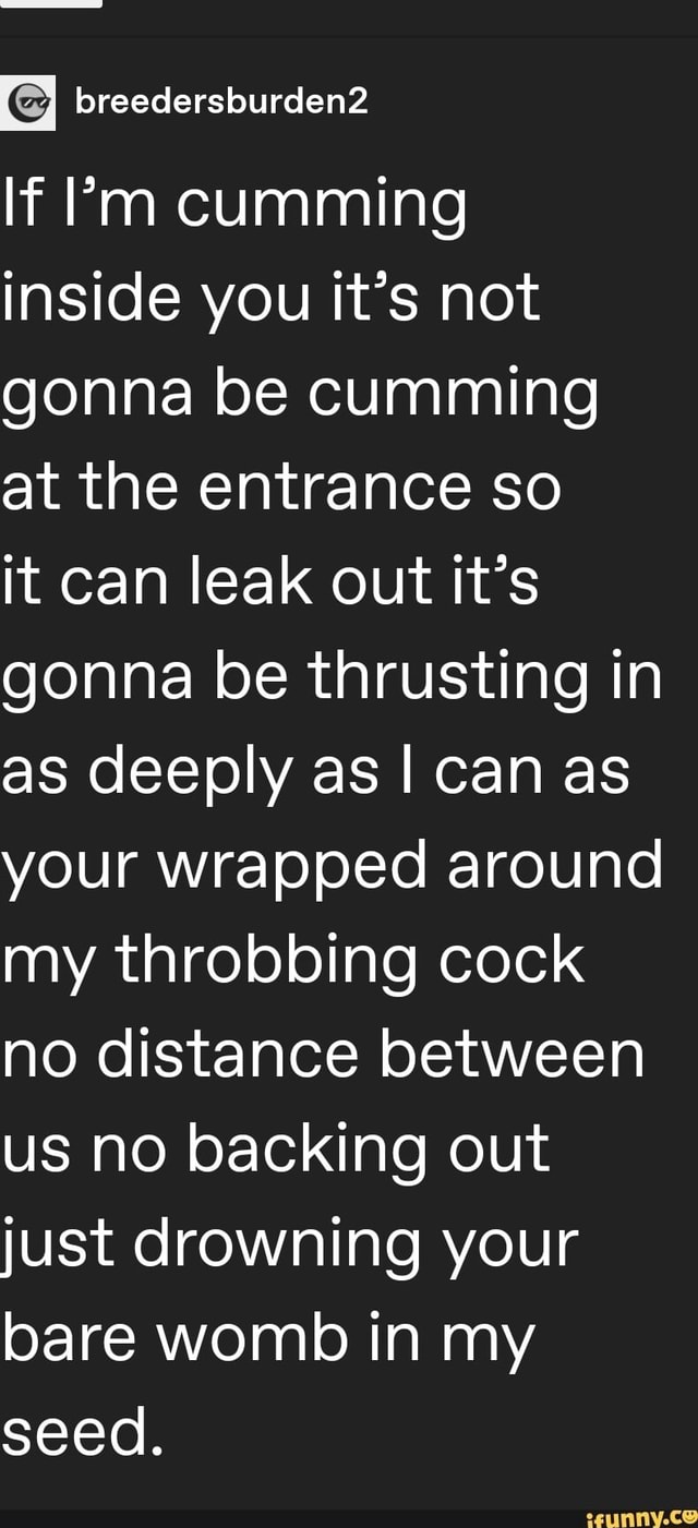 If Pm cumming inside you it's not gonna be cumming at the entrance so