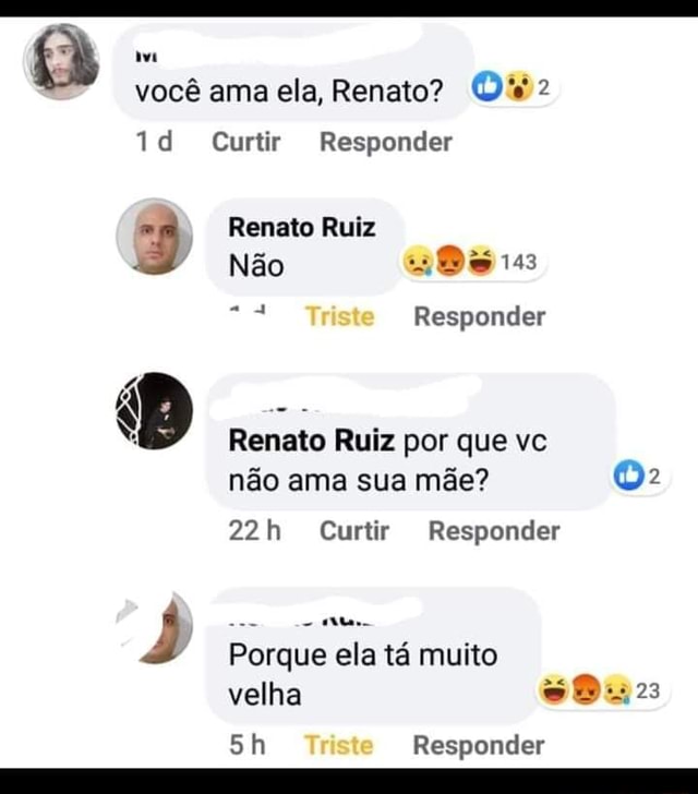 Você ama ela, Renato? td Curtir Responder Renato Ruiz Não Triste Responder  B Renato Ruiz por que vc não ama sua mãe? Curtir Responder Porque ela tá  muito velha Triste Responder 