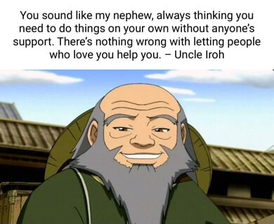 You sound like my nephew, always thinking you need to do things on your own  without anyone's support. There's nothing wrong with letting people who  love you help you. Uncle Iroh 