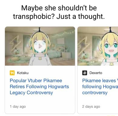 Maybe she shouldn't be transphobic? Just a thought. Popular Vtuber Pikamee  Retires Following Hogwarts Legacy Controversy 1 day ago exerto Pikamee  leaves following Hogwe controversy 2 days ago - iFunny Brazil