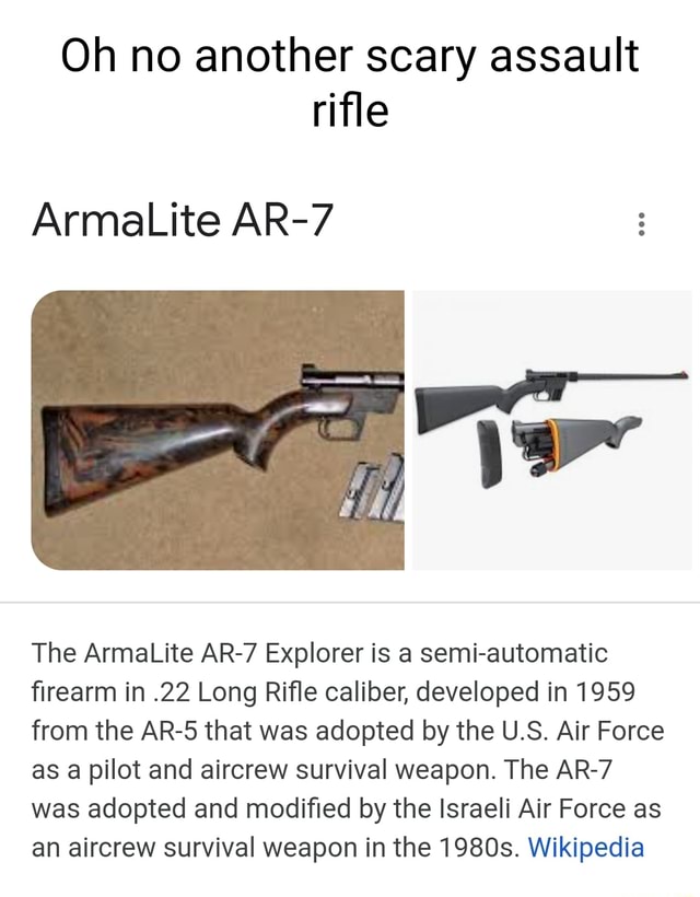 Oh no another scary assault rifle ArmaLite AR-7 The ArmaLite AR-7 Explorer  is a semi-automatic firearm in .22 Long Rifle caliber, developed in 1959  from the AR-5 that was adopted by the U.S. Air Force as a pilot and aircrew  survival weapon. The AR-7 was