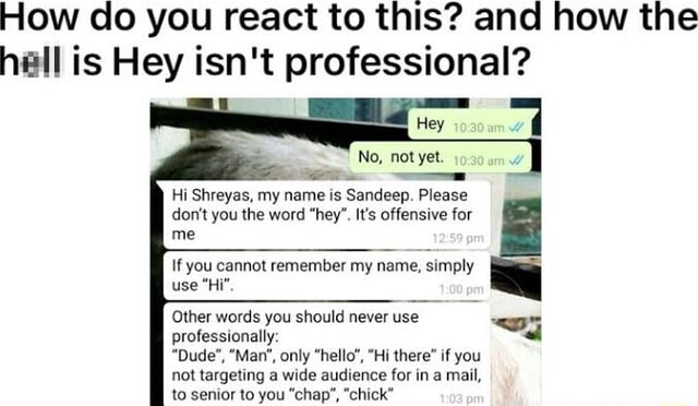 How do you react to this? and how the hall is Hey isn't professional? No,  not yet. Hi Shreyas, my name is Sandeep. Please don't you the word hey'.  It's offensive for me If you cannot remember my name, simply use Hi Other  words you should never