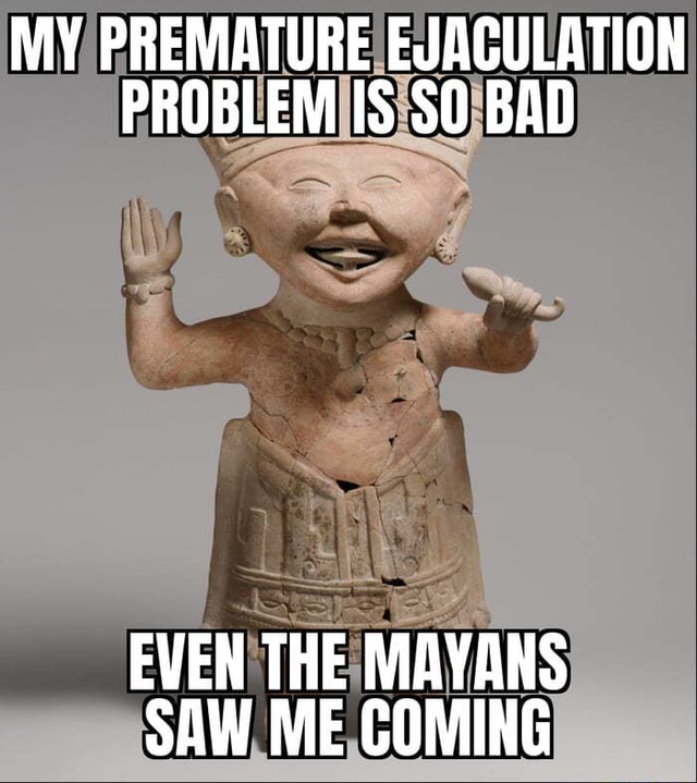 MY PREMATURE EJACULATION PROBLEM IS SO BAD EVEN THE MAYANS SAW ME