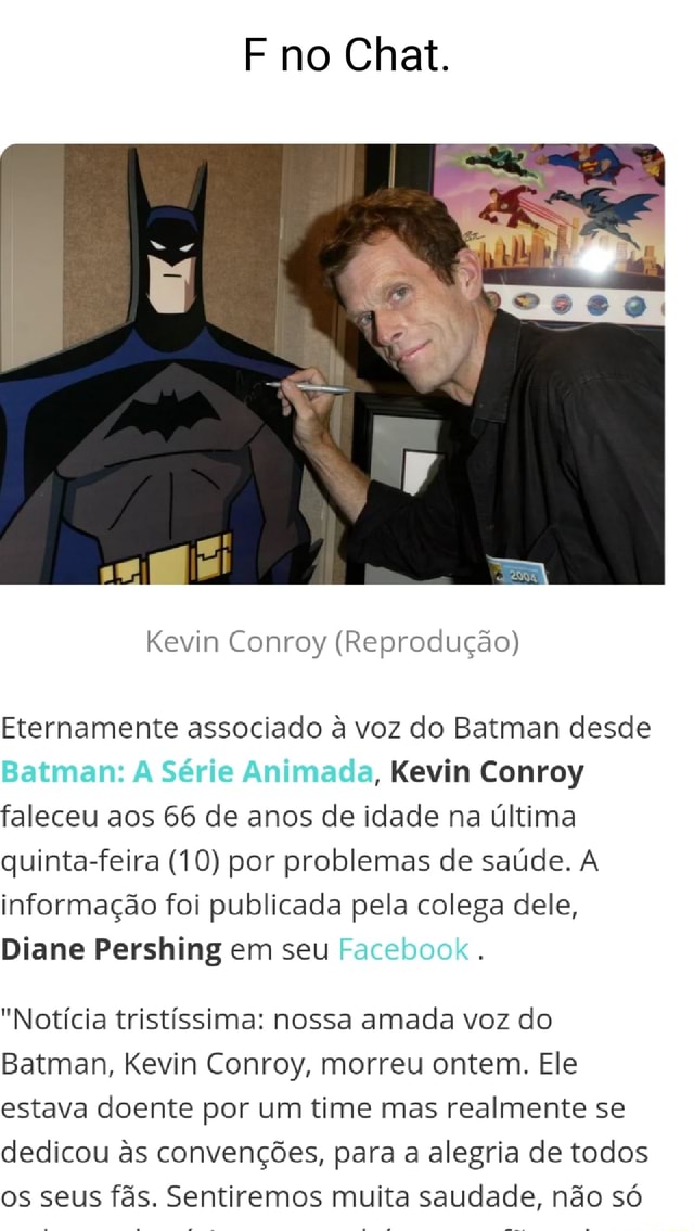 F no Chat. Kevin Conroy (Reprodução) Eternamente associado à voz do Batman  desde Batman: Série Animada, Kevin Conroy faleceu aos 66 de anos de idade  na última quinta-feira (10) por problemas de