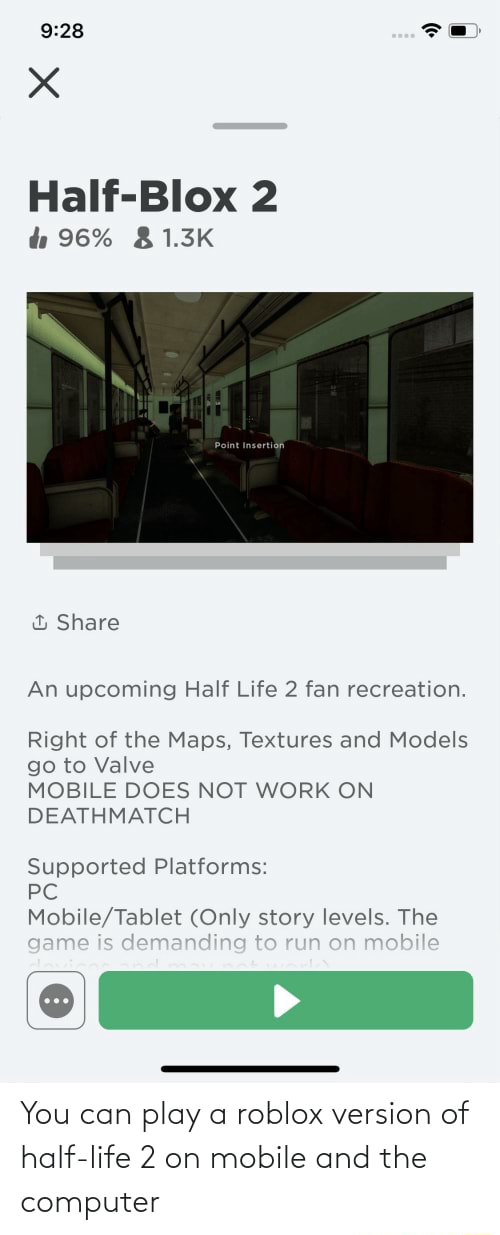 You can play a roblox version of half-life 2 on mobile and the computer -  Half-Blox 96% &1.3K th & Share An upcoming Half Life 2 fan recreation.  Right of the Maps