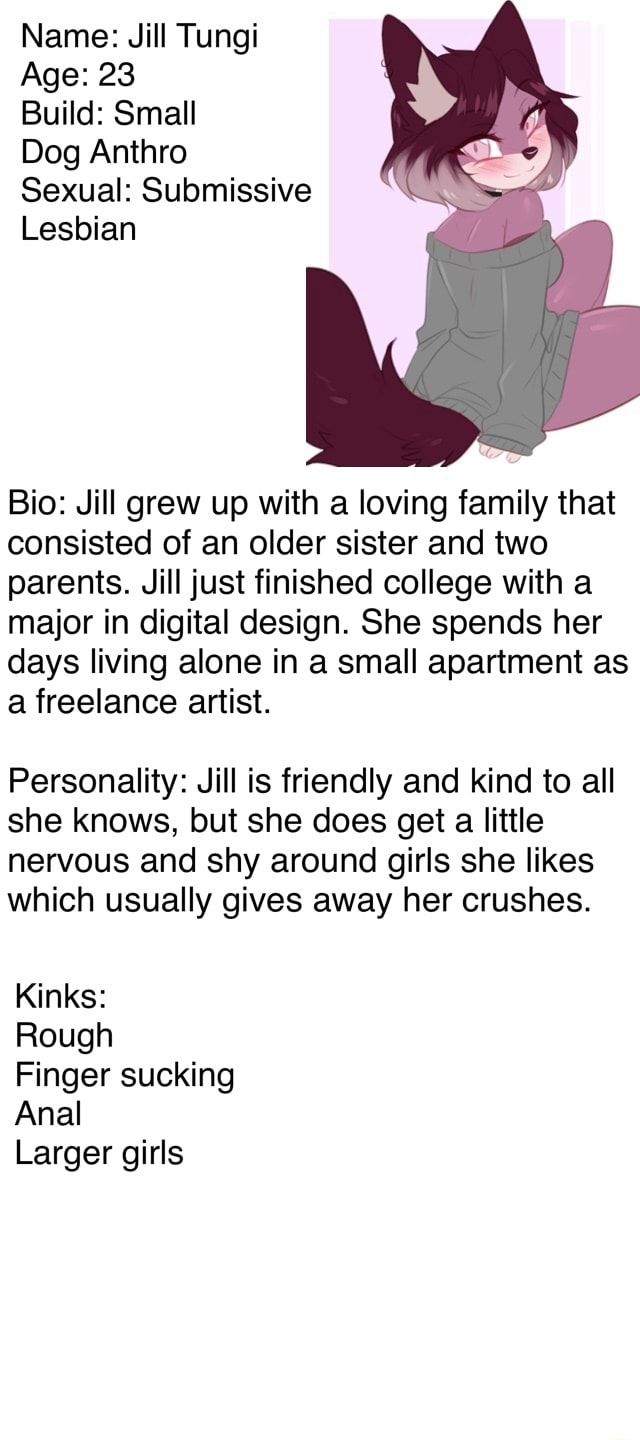 Name: Jill Tungi Age: 23 Build: Small Dog Anthro Sexual: Submissive Lesbian  Bio: Jill grew up with a loving family that consisted of an older sister  and two parents. Jill just finished